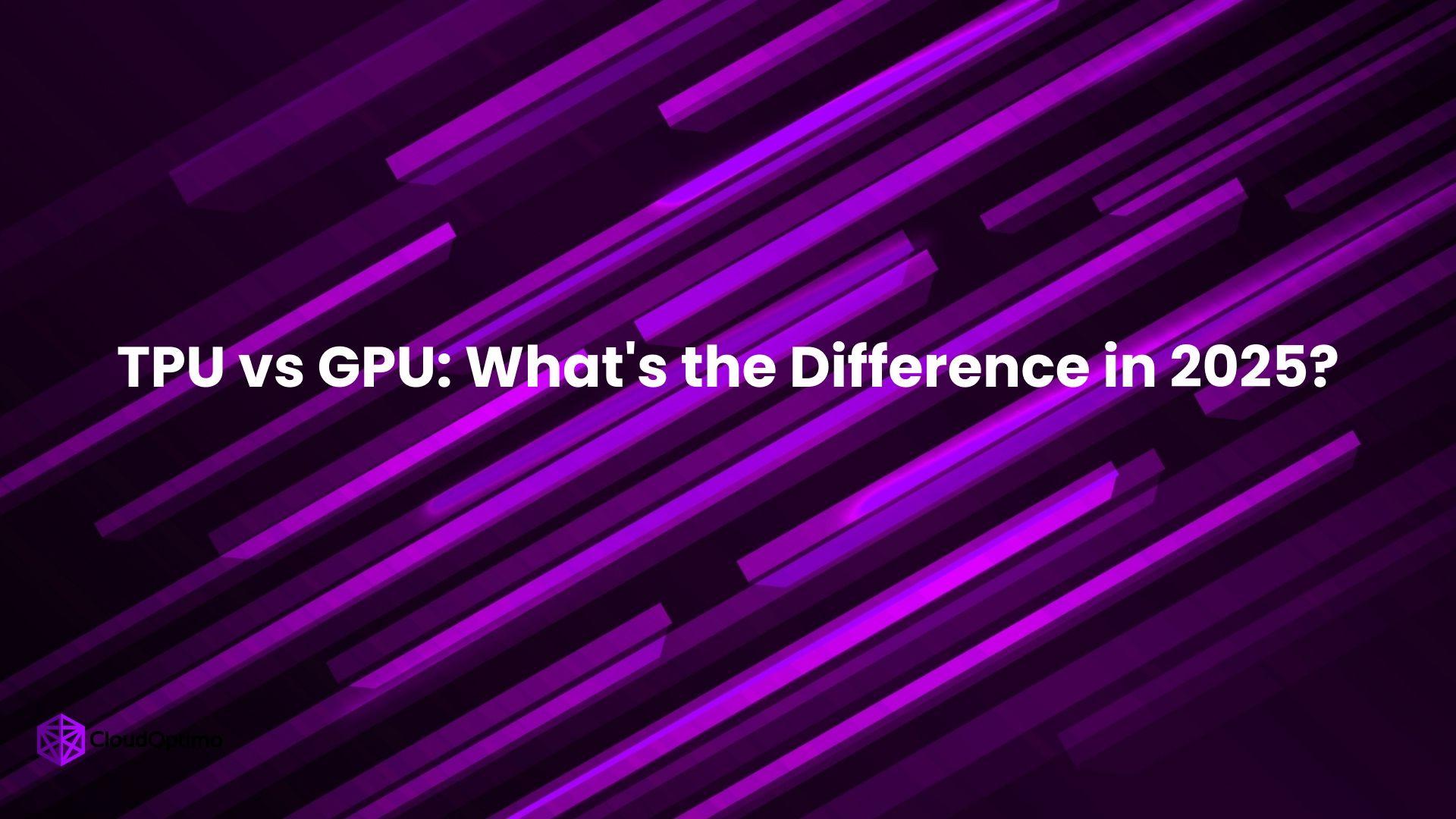 TPU vs GPU: What's the Difference in 2025?